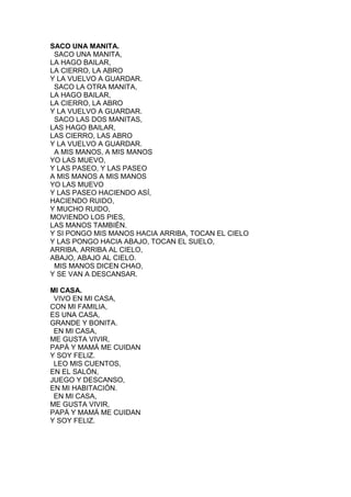 SACO UNA MANITA.
SACO UNA MANITA,
LA HAGO BAILAR,
LA CIERRO, LA ABRO
Y LA VUELVO A GUARDAR.
SACO LA OTRA MANITA,
LA HAGO BAILAR,
LA CIERRO, LA ABRO
Y LA VUELVO A GUARDAR.
SACO LAS DOS MANITAS,
LAS HAGO BAILAR,
LAS CIERRO, LAS ABRO
Y LA VUELVO A GUARDAR.
A MIS MANOS, A MIS MANOS
YO LAS MUEVO,
Y LAS PASEO, Y LAS PASEO
A MIS MANOS A MIS MANOS
YO LAS MUEVO
Y LAS PASEO HACIENDO ASÍ,
HACIENDO RUIDO,
Y MUCHO RUIDO,
MOVIENDO LOS PIES,
LAS MANOS TAMBIÉN.
Y SI PONGO MIS MANOS HACIA ARRIBA, TOCAN EL CIELO
Y LAS PONGO HACIA ABAJO, TOCAN EL SUELO,
ARRIBA, ARRIBA AL CIELO,
ABAJO, ABAJO AL CIELO.
MIS MANOS DICEN CHAO,
Y SE VAN A DESCANSAR.
MI CASA.
VIVO EN MI CASA,
CON MI FAMILIA,
ES UNA CASA,
GRANDE Y BONITA.
EN MI CASA,
ME GUSTA VIVIR,
PAPÁ Y MAMÁ ME CUIDAN
Y SOY FELIZ.
LEO MIS CUENTOS,
EN EL SALÓN,
JUEGO Y DESCANSO,
EN MI HABITACIÓN.
EN MI CASA,
ME GUSTA VIVIR,
PAPÁ Y MAMÁ ME CUIDAN
Y SOY FELIZ.

 
