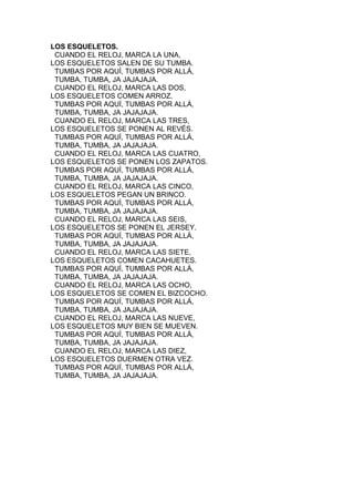 LOS ESQUELETOS.
CUANDO EL RELOJ, MARCA LA UNA,
LOS ESQUELETOS SALEN DE SU TUMBA.
TUMBAS POR AQUÍ, TUMBAS POR ALLÁ,
TUMBA, TUMBA, JA JAJAJAJA.
CUANDO EL RELOJ, MARCA LAS DOS,
LOS ESQUELETOS COMEN ARROZ.
TUMBAS POR AQUÍ, TUMBAS POR ALLÁ,
TUMBA, TUMBA, JA JAJAJAJA.
CUANDO EL RELOJ, MARCA LAS TRES,
LOS ESQUELETOS SE PONEN AL REVÉS.
TUMBAS POR AQUÍ, TUMBAS POR ALLÁ,
TUMBA, TUMBA, JA JAJAJAJA.
CUANDO EL RELOJ, MARCA LAS CUATRO,
LOS ESQUELETOS SE PONEN LOS ZAPATOS.
TUMBAS POR AQUÍ, TUMBAS POR ALLÁ,
TUMBA, TUMBA, JA JAJAJAJA.
CUANDO EL RELOJ, MARCA LAS CINCO,
LOS ESQUELETOS PEGAN UN BRINCO.
TUMBAS POR AQUÍ, TUMBAS POR ALLÁ,
TUMBA, TUMBA, JA JAJAJAJA.
CUANDO EL RELOJ, MARCA LAS SEIS,
LOS ESQUELETOS SE PONEN EL JERSEY.
TUMBAS POR AQUÍ, TUMBAS POR ALLÁ,
TUMBA, TUMBA, JA JAJAJAJA.
CUANDO EL RELOJ, MARCA LAS SIETE,
LOS ESQUELETOS COMEN CACAHUETES.
TUMBAS POR AQUÍ, TUMBAS POR ALLÁ,
TUMBA, TUMBA, JA JAJAJAJA.
CUANDO EL RELOJ, MARCA LAS OCHO,
LOS ESQUELETOS SE COMEN EL BIZCOCHO.
TUMBAS POR AQUÍ, TUMBAS POR ALLÁ,
TUMBA, TUMBA, JA JAJAJAJA.
CUANDO EL RELOJ, MARCA LAS NUEVE,
LOS ESQUELETOS MUY BIEN SE MUEVEN.
TUMBAS POR AQUÍ, TUMBAS POR ALLÁ,
TUMBA, TUMBA, JA JAJAJAJA.
CUANDO EL RELOJ, MARCA LAS DIEZ,
LOS ESQUELETOS DUERMEN OTRA VEZ.
TUMBAS POR AQUÍ, TUMBAS POR ALLÁ,
TUMBA, TUMBA, JA JAJAJAJA.

 