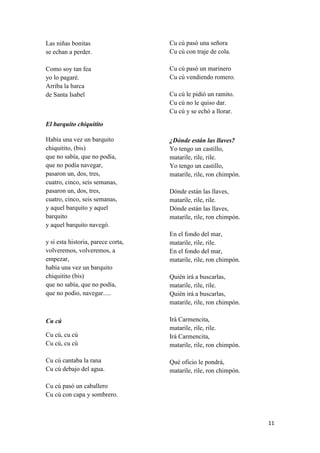 Las niñas bonitas
se echan a perder.

Cu cú pasó una señora
Cu cú con traje de cola.

Como soy tan fea
yo lo pagaré.
Arriba la barca
de Santa Isabel

Cu cú pasó un marinero
Cu cú vendiendo romero.
Cu cú le pidió un ramito.
Cu cú no le quiso dar.
Cu cú y se echó a llorar.

El barquito chiquitito
Había una vez un barquito
chiquitito, (bis)
que no sabía, que no podía,
que no podía navegar,
pasaron un, dos, tres,
cuatro, cinco, seis semanas,
pasaron un, dos, tres,
cuatro, cinco, seis semanas,
y aquel barquito y aquel
barquito
y aquel barquito navegó.
y si esta historia, parece corta,
volveremos, volveremos, a
empezar,
había una vez un barquito
chiquitito (bis)
que no sabía, que no podía,
que no podio, navegar.....

¿Dónde están las llaves?
Yo tengo un castillo,
matarile, rile, rile.
Yo tengo un castillo,
matarile, rile, ron chimpón.
Dónde están las llaves,
matarile, rile, rile.
Dónde están las llaves,
matarile, rile, ron chimpón.
En el fondo del mar,
matarile, rile, rile.
En el fondo del mar,
matarile, rile, ron chimpón.
Quién irá a buscarlas,
matarile, rile, rile.
Quién irá a buscarlas,
matarile, rile, ron chimpón.

Cu cú, cu cú
Cu cú, cu cú

Irá Carmencita,
matarile, rile, rile.
Irá Carmencita,
matarile, rile, ron chimpón.

Cu cú cantaba la rana
Cu cú debajo del agua.

Qué oficio le pondrá,
matarile, rile, ron chimpón.

Cu cú

Cu cú pasó un caballero
Cu cú con capa y sombrero.

11

 