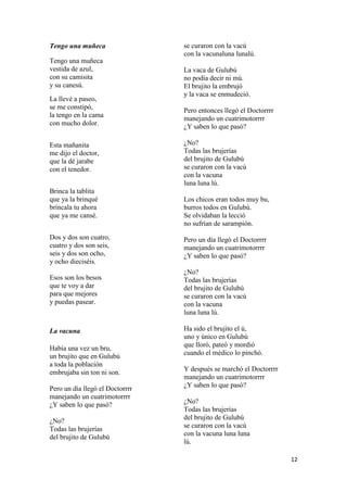 Tengo una muñeca
Tengo una muñeca
vestida de azul,
con su camisita
y su canesú.
La llevé a paseo,
se me constipó,
la tengo en la cama
con mucho dolor.
Esta mañanita
me dijo el doctor,
que la dé jarabe
con el tenedor.
Brinca la tablita
que ya la brinqué
bríncala tu ahora
que ya me cansé.

se curaron con la vacú
con la vacunaluna lunalú.
La vaca de Gulubú
no podía decir ni mú.
El brujito la embrujó
y la vaca se enmudeció.
Pero entonces llegó el Doctorrrr
manejando un cuatrimotorrrr
¿Y saben lo que pasó?
¿No?
Todas las brujerías
del brujito de Gulubú
se curaron con la vacú
con la vacuna
luna luna lú.
Los chicos eran todos muy bu,
burros todos en Gulubú.
Se olvidaban la lecció
no sufrían de sarampión.

Dos y dos son cuatro,
cuatro y dos son seis,
seis y dos son ocho,
y ocho dieciséis.

Pero un día llegó el Doctorrrr
manejando un cuatrimotorrrr
¿Y saben lo que pasó?

Esos son los besos
que te voy a dar
para que mejores
y puedas pasear.

¿No?
Todas las brujerías
del brujito de Gulubú
se curaron con la vacú
con la vacuna
luna luna lú.

La vacuna
Había una vez un bru,
un brujito que en Gulubú
a toda la población
embrujaba sin ton ni son.
Pero un día llegó el Doctorrrr
manejando un cuatrimotorrrr
¿Y saben lo que pasó?
¿No?
Todas las brujerías
del brujito de Gulubú

Ha sido el brujito el ú,
uno y único en Gulubú
que lloró, pateó y mordió
cuando el médico lo pinchó.
Y después se marchó el Doctorrrr
manejando un cuatrimotorrrr
¿Y saben lo que pasó?
¿No?
Todas las brujerías
del brujito de Gulubú
se curaron con la vacú
con la vacuna luna luna
lú.
12

 