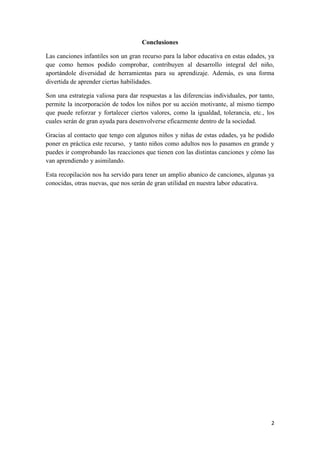 Conclusiones
Las canciones infantiles son un gran recurso para la labor educativa en estas edades, ya
que como hemos podido comprobar, contribuyen al desarrollo integral del niño,
aportándole diversidad de herramientas para su aprendizaje. Además, es una forma
divertida de aprender ciertas habilidades.
Son una estrategia valiosa para dar respuestas a las diferencias individuales, por tanto,
permite la incorporación de todos los niños por su acción motivante, al mismo tiempo
que puede reforzar y fortalecer ciertos valores, como la igualdad, tolerancia, etc., los
cuales serán de gran ayuda para desenvolverse eficazmente dentro de la sociedad.
Gracias al contacto que tengo con algunos niños y niñas de estas edades, ya he podido
poner en práctica este recurso, y tanto niños como adultos nos lo pasamos en grande y
puedes ir comprobando las reacciones que tienen con las distintas canciones y cómo las
van aprendiendo y asimilando.
Esta recopilación nos ha servido para tener un amplio abanico de canciones, algunas ya
conocidas, otras nuevas, que nos serán de gran utilidad en nuestra labor educativa.

2

 