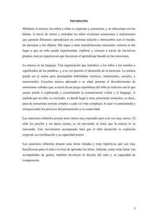 Introducción
Mediante la música, los niños y niñas se expresan y comunican, y se relacionan con los
demás. A través de ritmos y melodías los niños vivencian sensaciones y sentimientos
que generan diferentes aprendizajes en continua relación e intercambio con el mundo,
las personas y los objetos. Dar lugar a estas manifestaciones musicales–sonoras es dar
lugar a que un niño pueda experimentar, explorar y conocer a través de iniciativas
propias, nuevas experiencias que favorecen el aprendizaje basado en las emociones.
La música es un lenguaje. Una organización que introduce a los niños a los sonidos y
significados de las palabras, y a su vez permite el desarrollo de la memoria. La música
puede ser el motor para desempeñar habilidades motrices, intelectuales, sociales, y
emocionales. Escuchar música adecuada a su edad, permite el descubrimiento de
estructuras verbales que, a través de un juego espontáneo del niño en relación con lo que
suena, puede ir explorando y consolidando la comunicación verbal y el lenguaje. A
medida que un niño va creciendo, va dando lugar a otras estructuras musicales, es decir,
pasa de estructuras sonoras simples a cada vez más complejas, lo cual va aumentando y
enriqueciendo los procesos del pensamiento y su creatividad.
Las canciones infantiles poseen unos ritmos muy marcados pero a la vez muy suaves. El
niño los percibe y sin darse cuenta, se irá moviendo al ritmo que la música le va
marcando. Este movimiento acompasado hará que el niño desarrolle su expresión
corporal, su coordinación y su capacidad motriz.
Las canciones infantiles poseen unas letras rimadas y muy repetitivas que son muy
beneficiosas para el niño a la hora de aprender las letras. Además, como estas letras van
acompañadas de gestos, también favorecen la dicción del niño y su capacidad de
comprensión.

3

 