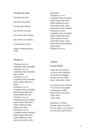 Yo tengo una carita
Yo tengo una carita
que parece una casita,
los pelos de la cabeza
son el techo y las tejas.
Los ojos son dos ventanas
que se abren a la mañana,
en la punta de la nariz
tengo un timbre que hace
¡ring!

hacia atrás
Chuchuwa, wa, wa
Compañía, brazo extendido,
puño cerrado, dedo hacia
arriba, hombros en alto,
cabeza hacia atrás, culete
hacia atrás, pies de pingüino
Chuchuwa, wa, wa
Compañía, brazo extendido,
puño cerrado, dedo hacia
arriba, hombros en alto,
cabeza hacia atrás, culete
hacia atrás, pies de pingüino,
lengua fuera
Chuchuwa, wa, wa

Chuchu wa
Animales
Chuchuwa, wa, wa
Compañía, brazo extendido
Chuchuwa, wa, wa
Compañía, brazo extendido,
puño cerrado
Chuchuwa, wa, wa
Compañía, brazo extendido,
puño cerrado, dedo hacia
arriba
Chuchuwa, wa, wa
Compañía, brazo extendido,
puño cerrado, dedo hacia
arriba, hombros en alto
Chuchuwa, wa, wa
Compañía, brazo extendido,
puño cerrado, dedo hacia
arriba, hombros en alto,
cabeza hacia atrás
Chuchuwa, wa, wa
Compañía, brazo extendido,
puño cerrado, dedo hacia
arriba, hombros en alto,
cabeza hacia atrás, culete

La vaca lechera
Tengo una vaca lechera,
no es una vaca cualquiera,
me da leche merengada,
ay! que vaca tan salada,
tolón , tolón, tolón , tolón.
Un cencerro le he comprado
Y a mi vaca le ha gustado
Se pasea por el prado
Mata moscas con el rabo
Tolón, tolón
Tolón, tolón
Qué felices viviremos
Cuando vuelvas a mi lado
Con sus quesos, con tus besos
Los tres juntos ¡qué ilusión!

5

 