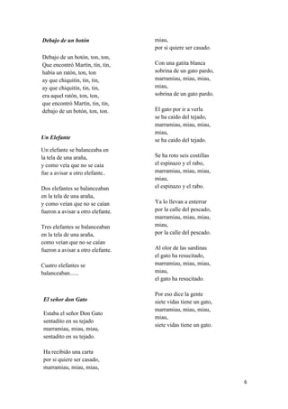 Debajo de un botón
Debajo de un botón, ton, ton,
Que encontró Martín, tín, tín,
había un ratón, ton, ton
ay que chiquitín, tin, tin,
ay que chiquitín, tin, tin,
era aquel ratón, ton, ton,
que encontró Martín, tin, tin,
debajo de un botón, ton, ton.

Un Elefante
Un elefante se balanceaba en
la tela de una araña,
y como veía que no se caía
fue a avisar a otro elefante..
Dos elefantes se balanceaban
en la tela de una araña,
y como veían que no se caían
fueron a avisar a otro elefante.
Tres elefantes se balanceaban
en la tela de una araña,
como veían que no se caían
fueron a avisar a otro elefante.
Cuatro elefantes se
balanceaban......

El señor don Gato
Estaba el señor Don Gato
sentadito en su tejado
marramiau, miau, miau,
sentadito en su tejado.

miau,
por si quiere ser casado.
Con una gatita blanca
sobrina de un gato pardo,
marramiau, miau, miau,
miau,
sobrina de un gato pardo.
El gato por ir a verla
se ha caído del tejado,
marramiau, miau, miau,
miau,
se ha caído del tejado.
Se ha roto seis costillas
el espinazo y el rabo,
marramiau, miau, miau,
miau,
el espinazo y el rabo.
Ya lo llevan a enterrar
por la calle del pescado,
marramiau, miau, miau,
miau,
por la calle del pescado.
Al olor de las sardinas
el gato ha resucitado,
marramiau, miau, miau,
miau,
el gato ha resucitado.
Por eso dice la gente
siete vidas tiene un gato,
marramiau, miau, miau,
miau,
siete vidas tiene un gato.

Ha recibido una carta
por si quiere ser casado,
marramiau, miau, miau,
6

 