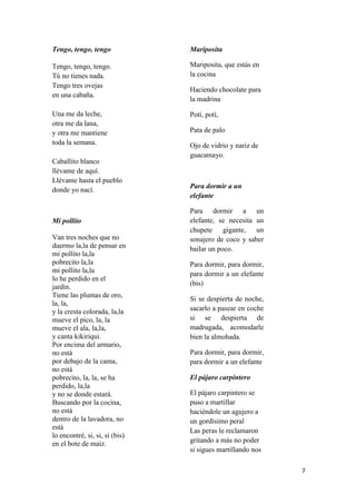 Tengo, tengo, tengo

Mariposita

Tengo, tengo, tengo.
Tú no tienes nada.
Tengo tres ovejas
en una cabaña.

Mariposita, que estás en
la cocina

Una me da leche,
otra me da lana,
y otra me mantiene
toda la semana.

Potí, potí,

Caballito blanco
llévame de aquí.
Llévame hasta el pueblo
donde yo nací.

Mi pollito
Van tres noches que no
duermo la,la de pensar en
mi pollito la,la
pobrecito la,la
mi pollito la,la
lo he perdido en el
jardín.
Tiene las plumas de oro,
la, la,
y la cresta colorada, la,la
mueve el pico, la, la
mueve el ala, la,la,
y canta kikiriqui.
Por encima del armario,
no está
por debajo de la cama,
no está
pobrecito, la, la, se ha
perdido, la,la
y no se donde estará.
Buscando por la cocina,
no está
dentro de la lavadora, no
está
lo encontré, si, si, si (bis)
en el bote de maíz.

Haciendo chocolate para
la madrina

Pata de palo
Ojo de vidrio y nariz de
guacamayo.

Para dormir a un
elefante
Para dormir a un
elefante, se necesita un
chupete gigante, un
sonajero de coco y saber
bailar un poco.
Para dormir, para dormir,
para dormir a un elefante
(bis)
Si se despierta de noche,
sacarlo a pasear en coche
si se despierta de
madrugada, acomodarle
bien la almohada.
Para dormir, para dormir,
para dormir a un elefante
El pájaro carpintero
El pájaro carpintero se
puso a martillar
haciéndole un agujero a
un gordísimo peral
Las peras le reclamaron
gritando a más no poder
si sigues martillando nos
7

 