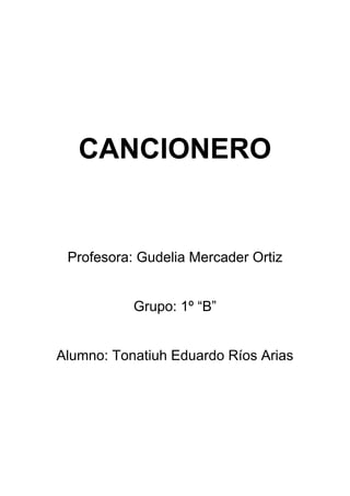 CANCIONERO
Profesora: Gudelia Mercader Ortiz
Grupo: 1º “B”
Alumno: Tonatiuh Eduardo Ríos Arias
 
