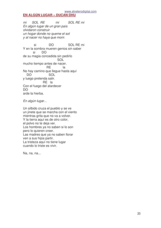 www.elvelerodigital.com
20
EN ALGÚN LUGAR – DUCAN DHU
mi SOL RE mi SOL RE mi
En algún lugar de un gran país
olvidaron construir
un hogar donde no queme el sol
y al nacer no haya que morir.
si DO SOL RE mi
Y en la sombra mueren genios sin saber
si DO
de su magia concedida sin pedirlo
SOL
mucho tiempo antes de nacer.
RE la
No hay camino que llegue hasta aquí
DO SOL
y luego pretenda salir.
RE la
Con el fuego del atardecer
DO
arde la hierba.
En algún lugar...
Un silbido cruza el pueblo y se ve
un jinete que se marcha con el viento
mientras grita que no va a volver.
Y la tierra aquí es de otro color,
el polvo no te deja ver.
Los hombres ya no saben si lo son
pero lo quieren creer.
Las madres que ya no saben llorar
ven a sus hijos partir.
La tristeza aquí no tiene lugar
cuando lo triste es vivir.
Na, na, na...
 