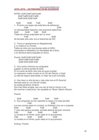 www.elvelerodigital.com
29
JOTA JOTA – UN PINGÜINO EN MI ASCENSOR
INTRO: DoM SolM DoM SolM -
DoM Fa#M DoM Fa#M -
SolM DoM SolM DoM
DoM SolM FaM DoM
1.- Él tenía una vespa roja toda llena de adhesivos,
FaM DoM
Un descapotable especial y dos preciosos deportivos.
DoM SolM FaM DoM
Todas las chicas suspiraban por su amor
FaM DoM
Se llamaba Jota Jota, era el relaciones de OH!
2.- Tenia un apartamento en Majadahonda
y un chalet en La Florida,
Todos se reían con sus gracias sobre el SIDA.
Veraneaba en Marbella y en Navidades iba a Ibiza,
y en Semana Santa esquiaba en Suiza.
Puente: DoM SolM DoM SolM -
DoM Fa#M DoM Fa#M -
SolM DoM SolM DoM
3.- Una noche mientras sus amiguetes
jugaban la última partida de billar,
En el cuarto de baño Jota Jota se quiso suicidar.
Le ingresaron medio muerto en la UVI del 'Ramón y Cajal'
La sala de espera abarrotada, lo mejor de la jet municipal.
4.- Hoy hace un año de eso y Jota Jota vive en El Escorial,
Siempre esta en una silla de ruedas,
se quedó paralítico cerebral.
Sus más fieles amigas, que una vez al mes le vienen a ver,
Se marchan a toda prisa, han quedado en 'Blues' Alberto Alcocer.
Puente.
DoM SolM FaM DoM
5.- Sus amiguetes se han repartido la vespa y la mesa de billar
FaM DoM
Los tres coches están en Londres, en Sotheby’s los van a subastar.
DoM SolM FaM DoM
Y Jota Jota parece cansado, sentado delante del gran ventanal
FaM DoM SolM DoM
La mirada en el infinito, quien sabe en lo que pensará,
FaM DoM SolM DoM
La mirada en el infinito, quien sabe en lo que pensará.
Ending= Puente.
 