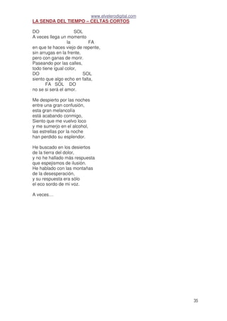 www.elvelerodigital.com
35
LA SENDA DEL TIEMPO – CELTAS CORTOS
DO SOL
A veces llega un momento
la FA
en que te haces viejo de repente,
sin arrugas en la frente,
pero con ganas de morir.
Paseando por las calles,
todo tiene igual color,
DO SOL
siento que algo echo en falta,
FA SOL DO
no se si será el amor.
Me despierto por las noches
entre una gran confusión,
esta gran melancolía
está acabando conmigo,
Siento que me vuelvo loco
y me sumerjo en el alcohol,
las estrellas por la noche
han perdido su esplendor.
He buscado en los desiertos
de la tierra del dolor,
y no he hallado más respuesta
que espejismos de ilusión.
He hablado con las montañas
de la desesperación,
y su respuesta era sólo
el eco sordo de mi voz.
A veces…
 