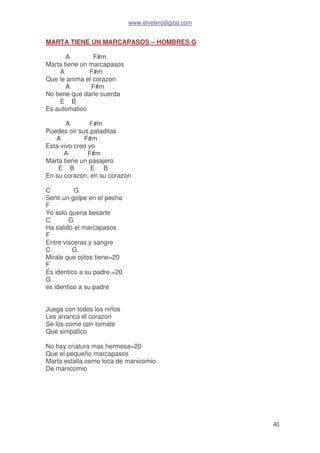 www.elvelerodigital.com
40
MARTA TIENE UN MARCAPASOS – HOMBRES G
A F#m
Marta tiene un marcapasos
A F#m
Que le anima el corazon
A F#m
No tiene que darle cuerda
E B
Es automatico
A F#m
Puedes oir sus pataditas
A F#m
Esta vivo creo yo
A F#m
Marta tiene un pasajero
E B E B
En su corazon, en su corazon
C G
Senti un golpe en el pecho
F
Yo solo queria besarte
C G
Ha salido el marcapasos
F
Entre visceras y sangre
C G
Mirale que ojitos tiene=20
F
Es identico a su padre,=20
G
es identico a su padre
Juega con todos los niños
Les arranca el corazon
Se los come con tomate
Que simpatico
No hay criatura mas hermosa=20
Que el pequeño marcapasos
Marta estalla como loca de manicomio
De manicomio
 