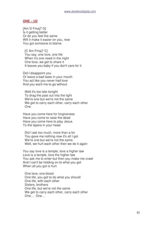www.elvelerodigital.com
43
ONE – U2
[Am D Fmaj7 G]
Is it getting better
Or do you feel the same
Will it make it easier on you, now
You got someone to blame
[C Am Fmaj7 C]
You say, one love, one life
When it's one need in the night
One love, we get to share it
It leaves you baby if you don't care for it
Did I disappoint you
Or leave a bad taste in your mouth
You act like you never had love
And you want me to go without
Well it's too late tonight
To drag the past out into the light
We're one but we're not the same
We get to carry each other, carry each other
One
Have you come here for forgiveness
Have you come to raise the dead
Have you come here to play Jesus
To the lepers in your head
Did I ask too much, more than a lot
You gave me nothing now it's all I got
We're one but we're not the same
Well, we hurt each other then we do it again
You say love is a temple, love a higher law
Love is a temple, love the higher law
You ask me to enter but then you make me crawl
And I can't be holding on to what you got
When all you got is hurt
One love, one blood
One life, you got to do what you should
One life, with each other
Sisters, brothers
One life, but we're not the same
We get to carry each other, carry each other
One… One…
 