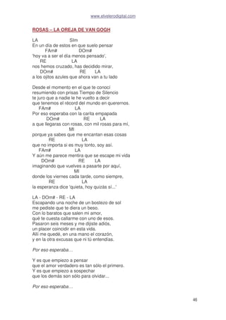 www.elvelerodigital.com
46
ROSAS – LA OREJA DE VAN GOGH
LA SIm
En un día de estos en que suelo pensar
FAm# DOm#
'hoy va a ser el día menos pensado',
RE LA
nos hemos cruzado, has decidido mirar,
DOm# RE LA
a los ojitos azules que ahora van a tu lado
Desde el momento en el que te conocí
resumiendo con prisas Tiempo de Silencio
te juro que a nadie le he vuelto a decir
que tenemos el récord del mundo en querernos.
FAm# LA
Por eso esperaba con la carita empapada
DOm# RE LA
a que llegaras con rosas, con mil rosas para mí,
MI
porque ya sabes que me encantan esas cosas
RE LA
que no importa si es muy tonto, soy así.
FAm# LA
Y aún me parece mentira que se escape mi vida
DOm# RE LA
imaginando que vuelves a pasarte por aquí,
MI
donde los viernes cada tarde, como siempre,
RE LA
la esperanza dice 'quieta, hoy quizás sí...'
LA - DOm# - RE - LA
Escapando una noche de un bostezo de sol
me pediste que te diera un beso.
Con lo baratos que salen mi amor,
qué te cuesta callarme con uno de esos.
Pasaron seis meses y me dijiste adiós,
un placer coincidir en esta vida.
Allí me quedé, en una mano el corazón,
y en la otra excusas que ni tú entendías.
Por eso esperaba…
Y es que empiezo a pensar
que el amor verdadero es tan sólo el primero.
Y es que empiezo a sospechar
que los demás son sólo para olvidar...
Por eso esperaba…
 