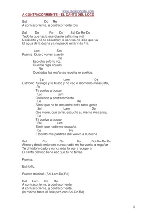 www.elvelerodigital.com
5
A CONTRACORRIENTE – EL CANTO DEL LOCO
Sol Do Re
A contracorriente, a contracorriente (bis)
Sol Do Re Do Sol-Do-Re-Do
Todo lo que hacía ese día me salía muy mal
Despierto y no te escucho y la sonrisa me dice que va
El agua de la ducha ya no puede estar más fría.
Lam Sim
Puente: Quiero volver a sentir
Do
Escucha solo tu voz.
Que me diga aquello
Re
Que todas las mañanas repetía en sueños.
Sol Lam Do
Estribillo: Si salgo y te busco y no veo el momento me asusto,
Re
Te vuelvo a buscar
Sol Lam
Corriendo a contracorriente
Do Re
Sentir que no te encuentro entre tanta gente
Sol Lam Do
Que viene, que corre, escucha su mente me cansa,
Re
Te vuelvo a buscar
Sol Lam
Sentir que nadie me escucha
Do Re
Escondo mis palabras me vuelvo a la ducha.
Sol Do Re Do Sol-Do-Re-Do
Ahora y desde entonces nunca nadie me ha vuelto a engañar
Te dí todo lo dado y nunca más lo voy a recuperar
El canto del loco tiene eso que tú no tenías.
Puente.
Estribillo.
Puente musical. (Sol.Lam-Do-Re)
Sol Lam Do Re
A contracorriente, a contracorriente
A contracorriente, a contracorriente.
(lo mismo hasta el final pero con Sol-Do-Re)
 