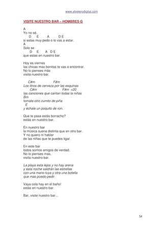 www.elvelerodigital.com
54
VISITE NUESTRO BAR – HOMBRES G
A
Yo no sé,
D E A D E
si estas muy pedo o lo vas a estar.
A
Solo se
D E A D E
que estas en nuestro bar.
Hoy es viernes
las chicas mas bonitas te vas a encontrar.
No lo pienses más
visita nuestro bar.
C#m F#m
Los litros de cerveza por las esquinas
C#m F#m =20
las canciones que cantan todas la niñas
Bm
tomate otro zumito de piña
E
y échale un poquito de ron.
Que te pasa estás borracho?
estás en nuestro bar.
En nuestro bar
la música suena distinta que en otro bar.
Y no quiero ni hablar
de las niñas que te puedes ligar.
En este bar
todos somos amigos de verdad.
No lo pienses mas,
visita nuestro bar.
La playa esta lejos y no hay arena
y esta noche saldrán las estrellas
con una mano tuya y otra una botella
que mas puedo pedir.
Vaya cola hay en el baño!
estás en nuestro bar.
Bar, visite nuestro bar...
 
