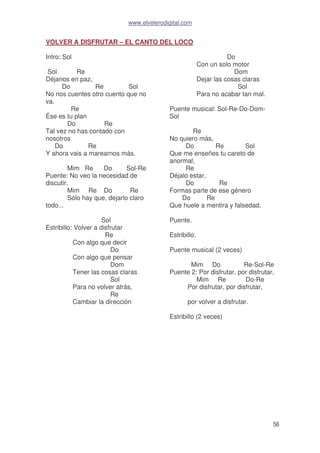 www.elvelerodigital.com
56
VOLVER A DISFRUTAR – EL CANTO DEL LOCO
Intro: Sol
Sol Re
Déjanos en paz,
Do Re Sol
No nos cuentes otro cuento que no
va.
Re
Ése es tu plan
Do Re
Tal vez no has contado con
nosotros
Do Re
Y ahora vais a marearnos más.
Mim Re Do Sol-Re
Puente: No veo la necesidad de
discutir,
Mim Re Do Re
Sólo hay que, dejarlo claro
todo...
Sol
Estribillo: Volver a disfrutar
Re
Con algo que decir
Do
Con algo que pensar
Dom
Tener las cosas claras
Sol
Para no volver atrás,
Re
Cambiar la dirección
Do
Con un solo motor
Dom
Dejar las cosas claras
Sol
Para no acabar tan mal.
Puente musical: Sol-Re-Do-Dom-
Sol
Re
No quiero más,
Do Re Sol
Que me enseñes tu careto de
anormal,
Re
Déjalo estar,
Do Re
Formas parte de ese género
Do Re
Que huele a mentira y falsedad.
Puente.
Estribillo.
Puente musical (2 veces)
Mim Do Re-Sol-Re
Puente 2: Por disfrutar, por disfrutar,
Mim Re Do-Re
Por disfrutar, por disfrutar,
por volver a disfrutar.
Estribillo (2 veces)
 