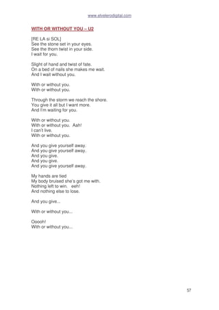 www.elvelerodigital.com
57
WITH OR WITHOUT YOU – U2
[RE LA si SOL]
See the stone set in your eyes.
See the thorn twist in your side.
I wait for you.
Slight of hand and twist of fate.
On a bed of nails she makes me wait.
And I wait without you.
With or without you.
With or without you.
Through the storm we reach the shore.
You give it all but I want more.
And I’m waiting for you.
With or without you.
With or without you. Aah!
I can’t live.
With or without you.
And you give yourself away.
And you give yourself away.
And you give.
And you give.
And you give yourself away.
My hands are tied
My body bruised she’s got me with.
Nothing left to win. eeh!
And nothing else to lose.
And you give...
With or without you...
Ooooh!
With or without you...
 