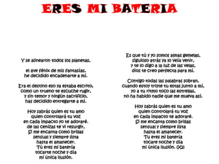 Y se alinearon todos los planetas,
el ave fénix de mis fantasías,
he decidido encadenarte a mí.
Era el destino eso ya estaba escrito,
como un trueno te escuche rugir,
y sin temor y ningún sacrificio,
has decidido entregarte a mí.
Hoy sabrás quien es tu amo
quien controlará tu voz
en cada impacto yo te adoraré.
de las cenizas te vi resurgir,
Si me encanta como brillas
sensual y siempre lista
hasta el amanecer.
Tú eres mi batería
tocarte noche y día
mi única ilusión.

Es que tú y yo somos almas gemelas,
siguioso atrás ya lo veía venir,
y te lo digo a la luz de las velas,
dios te creo perfecta para mí.
Contigo todas las palabras sobran,
cuando estoy triste tu estas junto a mí,
yo a tu ritmo toco las estrellas,
no ha habido nadie que me mueva así.
Hoy sabrás quien es tu amo
quien controlará tu voz
en cada impacto te adoraré.
Si me encanta como brillas
sensual y siempre lista
hasta el amanecer.
Tu eres mi batería
tocare noche y día
mi única ilusión. (X2)

 