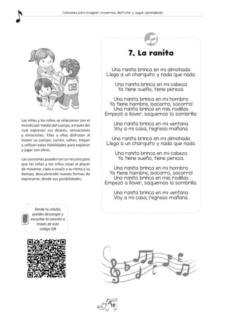 Desde tu celular,
puedes descargar y
escuchar la canción a
través de este
código QR
7. La ranita
Una ranita brinca en mi almohada
Llega a un charquito y nada que nada.
Una ranita brinca en mi cabeza
Ya tiene sueño, tiene pereza.
Una ranita brinca en mi hombro
Ya tiene hambre, ¡socorro, socorro!
Una ranita brinca en mis rodillas
Empezó a llover, saquemos la sombrilla.
Una ranita brinca en mi ventana
Voy a mi casa, regreso mañana.
Una ranita brinca en mi almohada
Llega a un charquito y nada que nada.
Una ranita brinca en mi cabeza
Ya tiene sueño, tiene pereza.
Una ranita brinca en mi hombro
Ya tiene hambre, ¡socorro, socorro!
Una ranita brinca en mis rodillas
Empezó a llover, saquemos la sombrilla.
Una ranita brinca en mi ventana
Voy a mi casa, regreso mañana.
Las niñas y los niños se relacionan con el
mundo por medio del cuerpo, a través del
cual expresan sus deseos, sensaciones
y emociones. Ellas y ellos disfrutan al
mover su cuerpo; corren, saltan, trepan
y utilizan estas habilidades para explorar
y jugar con otros.
Las canciones pueden ser un recurso para
que las niñas y los niños vivan el placer
de moverse, cada a una/o a su ritmo y su
tiempo, descubriendo nuevas formas de
expresarse, desde sus posibilidades.
10
Canciones para imaginar, movernos, disfrutar y seguir aprendiendo
 