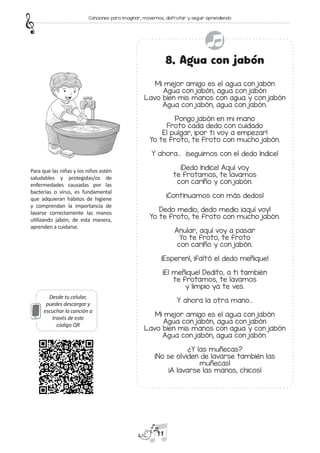 Desde tu celular,
puedes descargar y
escuchar la canción a
través de este
código QR
8. Agua con jabón
Mi mejor amigo es el agua con jabón
Agua con jabón, agua con jabón
Lavo bien mis manos con agua y con jabón
Agua con jabón, agua con jabón.
Pongo jabón en mi mano
Froto cada dedo con cuidado
El pulgar, ¡por ti voy a empezar!
Yo te froto, te froto con mucho jabón.
Y ahora… ¡seguimos con el dedo índice!
¡Dedo índice! Aquí voy
te frotamos, te lavamos
con cariño y con jabón.
¡Continuamos con más dedos!
Dedo medio, dedo medio ¡aquí voy!
Yo te froto, te froto con mucho jabón.
Anular, aquí voy a pasar
Yo te froto, te froto
con cariño y con jabón.
¡Esperen!, ¡faltó el dedo meñique!
¡El meñique! Dedito, a ti también
te frotamos, te lavamos
y limpio ya te ves.
Y ahora la otra mano…
Mi mejor amigo es el agua con jabón
Agua con jabón, agua con jabón
Lavo bien mis manos con agua y con jabón
Agua con jabón, agua con jabón.
¿Y las muñecas?
¡No se olviden de lavarse también las
muñecas!
¡A lavarse las manos, chicos!
Para que las niñas y los niños estén
saludables y protegidas/os de
enfermedades causadas por las
bacterias o virus, es fundamental
que adquieran hábitos de higiene
y comprendan la importancia de
lavarse correctamente las manos
utilizando jabón; de esta manera,
aprenden a cuidarse.
11
Canciones para imaginar, movernos, disfrutar y seguir aprendiendo
 