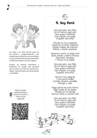 Desde tu celular,
puedes descargar y
escuchar la canción a
través de este
código QR
9. Soy Perú
Soy peruano, soy feliz
Es mi tierra, aquí nací
Hoy quiero cantarle
Con orgullo a mi país.
(repetir estrofa)
Mi país es muy especial
Tenemos muchos sabores
Desde maíces de colores
Paltas y hasta ceviches.
Tenemos costa, un lindo mar
Selva verde y sierra fresca
Enormes volcanes
Y flores muy bellas.
Soy peruano, soy feliz
Es mi tierra, aquí nací
Hoy quiero cantarle
Con orgullo a mi país.
(repetir estrofa)
Somos muy alegres
Y nos gusta bailar
Cumbia, huayno, pandilla,
festejo y vals.
Hago parte de esta tierra
Dejo huella en mi andar
Mi país es mi familia
Vamos todos a cantar (x2)
Soy peruano, soy feliz
Es mi tierra, aquí nací
Hoy quiero cantarle
Con orgullo a mi país.
(repetir estrofa)
Las niñas y los niños forman parte de
una familia y —progresivamente— van
sintiendo que conforman una comunidad y
un país, descubriendo diversas costumbres
y tradiciones propias y de otros lugares.
Conocer las diversas costumbres y
tradiciones de nuestro país permitirá
que las niñas y los niños las reconozcan y
valoren. Deestamanera,vanconstruyendo
su identidad.
12
Canciones para imaginar, movernos, disfrutar y seguir aprendiendo
 