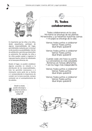 Desde tu celular,
puedes descargar y
escuchar la canción a
través de este
código QR
11. Todos
colaboramos
Todos colaboramos en la casa
Mi mamá se encarga de las plantas
Mi hermana y yo hacemos nuestras camas
Y mi papá se encarga de la sala.
Vamos todos juntos a colaborar
Vamos todos juntos,
¡Qué limpio quedará!
Vamos todos juntos a colaborar
Vamos todos juntos,
¡Qué limpio quedará!
Cuando cada uno hace su parte
La convivencia es más saludable
Rotamos en tareas diferentes
Y así me hago más independiente.
Vamos todos juntos a colaborar
Vamos todos juntos,
¡Qué limpio quedará!
Vamos todos juntos a colaborar
Vamos todos juntos,
¡Qué limpio quedará!
Es importante que las niñas y los niños,
desde pequeñas/os, participen de
algunas responsabilidades del hogar,
permitiéndoles realizarlas por sí mismas/
osdeacuerdoasusposibilidades.Estoles
da satisfacción y permite que desarrollen
su autonomía. Por ejemplo, las niñas y
los niños pueden ayudar a organizar la
ropa para lavarla, colocar los individuales
en la mesa para almorzar, etc.
Desde el hogar, se pueden establecer
algunos acuerdos en relación a la
distribución de las responsabilidades.
Esto les permitirá reconocerse a sí
mismas/os como parte de su familia
e ir comprendiendo la importancia de
cumplir con la tarea asumida, siempre
contando con el acompañamiento de
los adultos.
14
Canciones para imaginar, movernos, disfrutar y seguir aprendiendo
 