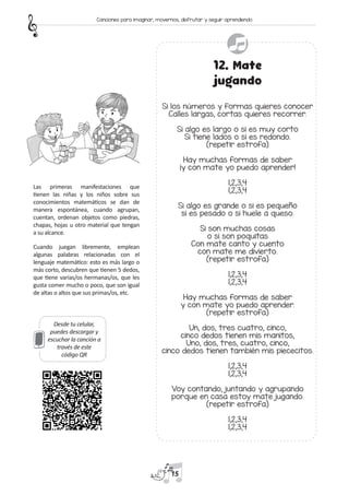 Desde tu celular,
puedes descargar y
escuchar la canción a
través de este
código QR
12. Mate
jugando
Si los números y formas quieres conocer
Calles largas, cortas quieres recorrer.
Si algo es largo o si es muy corto
Si tiene lados o si es redondo.
(repetir estrofa)
Hay muchas formas de saber
¡y con mate yo puedo aprender!
1,2,3,4
1,2,3,4
Si algo es grande o si es pequeño
si es pesado o si huele a queso.
Si son muchas cosas
o si son poquitas
Con mate canto y cuento
con mate me divierto.
(repetir estrofa)
1,2,3,4
1,2,3,4
Hay muchas formas de saber
y con mate yo puedo aprender.
(repetir estrofa)
Un, dos, tres cuatro, cinco,
cinco dedos tienen mis manitos,
Uno, dos, tres, cuatro, cinco,
cinco dedos tienen también mis piececitos.
1,2,3,4
1,2,3,4
Voy contando, juntando y agrupando
porque en casa estoy mate jugando.
(repetir estrofa)
1,2,3,4
1,2,3,4
Las primeras manifestaciones que
tienen las niñas y los niños sobre sus
conocimientos matemáticos se dan de
manera espontánea, cuando agrupan,
cuentan, ordenan objetos como piedras,
chapas, hojas u otro material que tengan
a su alcance.
Cuando juegan libremente, emplean
algunas palabras relacionadas con el
lenguaje matemático: esto es más largo o
más corto, descubren que tienen 5 dedos,
que tiene varias/os hermanas/os, que les
gusta comer mucho o poco, que son igual
de altas o altos que sus primas/os, etc.
15
Canciones para imaginar, movernos, disfrutar y seguir aprendiendo
 