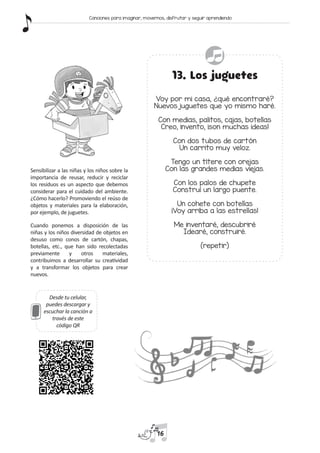 Desde tu celular,
puedes descargar y
escuchar la canción a
través de este
código QR
13. Los juguetes
Voy por mi casa, ¿qué encontraré?
Nuevos juguetes que yo mismo haré.
Con medias, palitos, cajas, botellas
Creo, invento, ¡son muchas ideas!
Con dos tubos de cartón
Un carrito muy veloz.
Tengo un títere con orejas
Con las grandes medias viejas.
Con los palos de chupete
Construí un largo puente.
Un cohete con botellas
¡Voy arriba a las estrellas!
Me inventaré, descubriré
Idearé, construiré.
(repetir)
Sensibilizar a las niñas y los niños sobre la
importancia de reusar, reducir y reciclar
los residuos es un aspecto que debemos
considerar para el cuidado del ambiente.
¿Cómo hacerlo? Promoviendo el reúso de
objetos y materiales para la elaboración,
por ejemplo, de juguetes.
Cuando ponemos a disposición de las
niñas y los niños diversidad de objetos en
desuso como conos de cartón, chapas,
botellas, etc., que han sido recolectadas
previamente y otros materiales,
contribuimos a desarrollar su creatividad
y a transformar los objetos para crear
nuevos.
16
Canciones para imaginar, movernos, disfrutar y seguir aprendiendo
 