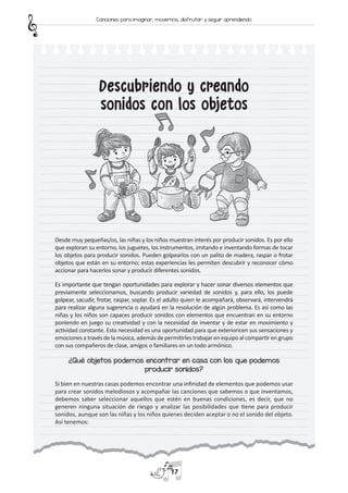 Descubriendo y creando
sonidos con los objetos
Desde muy pequeñas/os, las niñas y los niños muestran interés por producir sonidos. Es por ello
que exploran su entorno, los juguetes, los instrumentos, imitando e inventando formas de tocar
los objetos para producir sonidos. Pueden golpearlos con un palito de madera, raspar o frotar
objetos que están en su entorno; estas experiencias les permiten descubrir y reconocer cómo
accionar para hacerlos sonar y producir diferentes sonidos.
Es importante que tengan oportunidades para explorar y hacer sonar diversos elementos que
previamente seleccionamos, buscando producir variedad de sonidos y, para ello, los puede
golpear, sacudir, frotar, raspar, soplar. Es el adulto quien le acompañará, observará, intervendrá
para realizar alguna sugerencia o ayudará en la resolución de algún problema. Es así como las
niñas y los niños son capaces producir sonidos con elementos que encuentran en su entorno
poniendo en juego su creatividad y con la necesidad de inventar y de estar en movimiento y
actividad constante. Esta necesidad es una oportunidad para que exterioricen sus sensaciones y
emociones a través de la música, además de permitirles trabajar en equipo al compartir en grupo
con sus compañeros de clase, amigos o familiares en un todo armónico.
¿Qué objetos podemos encontrar en casa con los que podemos
producir sonidos?
Si bien en nuestras casas podemos encontrar una infinidad de elementos que podemos usar
para crear sonidos melodiosos y acompañar las canciones que sabemos o que inventamos,
debemos saber seleccionar aquellos que estén en buenas condiciones, es decir, que no
generen ninguna situación de riesgo y analizar las posibilidades que tiene para producir
sonidos, aunque son las niñas y los niños quienes deciden aceptar o no el sonido del objeto.
Así tenemos:
17
Canciones para imaginar, movernos, disfrutar y seguir aprendiendo
 
