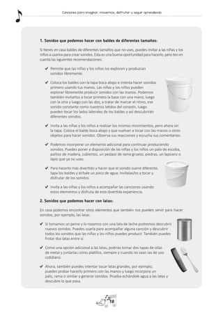 1. Sonidos que podemos hacer con baldes de diferentes tamaños:
Si tienes en casa baldes de diferentes tamaños que no uses, puedes invitar a las niñas y los
niños a usarlos para crear sonidos. Esta es una buena oportunidad para hacerlo, pero ten en
cuenta las siguientes recomendaciones:
	 Permite que las niñas y los niños los exploren y produzcan
sonidos libremente.
	 Coloca los baldes con la tapa boca abajo e intenta hacer sonidos
primero usando tus manos. Las niñas y los niños pueden
explorar libremente producir sonidos con las manos. Podemos
también invitarlos a tocar primero la base con una mano, luego
con la otra y luego con las dos, a tratar de marcar el ritmo, ese
sonido constante como nuestros latidos del corazón, luego
pueden tocar los lados laterales de los baldes y así descubrirán
diferentes sonidos.
	 Invita a las niñas y los niños a realizar los mismos movimientos, pero ahora sin
la tapa. Coloca el balde boca abajo y que vuelvan a tocar con las manos u otros
objetos para hacer sonidos. Observa sus reacciones y escucha sus comentarios.
	 Podemos incorporar un elemento adicional para continuar produciendo
sonidos. Puedes poner a disposición de las niñas y los niños un palo de escoba,
palitos de madera, cubiertos, un pedazo de rama grueso, piedras, un lapicero o
lápiz que ya no uses.
	 Para hacerlo más divertido y hacer que el sonido suene diferente,
tapa los baldes y échale un poco de agua, invítalas/os a tocar y
disfrutar de los sonidos.
	 Invita a las niñas y los niños a acompañar las canciones usando
estos elementos y disfruta de esta divertida experiencia.
2. Sonidos que podemos hacer con latas:
En casa podemos encontrar otros elementos que también nos pueden servir para hacer
sonidos, por ejemplo, las latas.
	 Si tomamos un peine y lo rozamos con una lata de leche podremos descubrir
nuevos sonidos. Puedes usarla para acompañar alguna canción y descubrir
todos los sonidos que las niñas y los niños puedes producir. También puedes
frotar dos latas entre sí.
	 Como una opción adicional a las latas, podrías tomar dos tapas de ollas
de metal y juntarlas como platillos, siempre y cuando no sean las de uso
cotidiano.
	 Ahora, también puedes intentar tocar latas grandes, por ejemplo,
puedes probar hacerlo primero con las manos y luego incorpora un
palo, rama o similar y generar sonidos. Prueba echándole agua a las latas y
descubre lo que pasa.
18
Canciones para imaginar, movernos, disfrutar y seguir aprendiendo
 