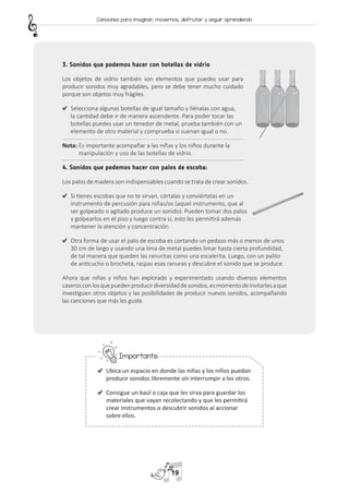 3. Sonidos que podemos hacer con botellas de vidrio
Los objetos de vidrio también son elementos que puedes usar para
producir sonidos muy agradables, pero se debe tener mucho cuidado
porque son objetos muy frágiles.
	 Selecciona algunas botellas de igual tamaño y llénalas con agua,
la cantidad debe ir de manera ascendente. Para poder tocar las
botellas puedes usar un tenedor de metal, prueba también con un
elemento de otro material y comprueba si suenan igual o no.
Nota: 
Es importante acompañar a las niñas y los niños durante la
manipulación y uso de las botellas de vidrio.
4. Sonidos que podemos hacer con palos de escoba:
Los palos de madera son indispensables cuando se trata de crear sonidos.
	 Si tienes escobas que no te sirvan, córtalas y conviértelas en un
instrumento de percusión para niñas/os (aquel instrumento, que al
ser golpeado o agitado produce un sonido). Pueden tomar dos palos
y golpearlos en el piso y luego contra sí, esto les permitirá además
mantener la atención y concentración.
	 Otra forma de usar el palo de escoba es cortando un pedazo más o menos de unos
30 cm de largo y usando una lima de metal puedes limar hasta cierta profundidad,
de tal manera que queden las ranuritas como una escalerita. Luego, con un palito
de anticucho o brocheta, raspas esas ranuras y descubre el sonido que se produce.
Ahora que niñas y niños han explorado y experimentado usando diversos elementos
caserosconlosquepuedenproducirdiversidaddesonidos,esmomentodeinvitarlesaque
investiguen otros objetos y las posibilidades de producir nuevos sonidos, acompañando
las canciones que más les guste.
	Importante:
	 Ubica un espacio en donde las niñas y los niños puedan
producir sonidos libremente sin interrumpir a los otros.
	 Consigue un baúl o caja que les sirva para guardar los
materiales que vayan recolectando y que les permitirá
crear instrumentos o descubrir sonidos al accionar
sobre ellos.
19
Canciones para imaginar, movernos, disfrutar y seguir aprendiendo
 
