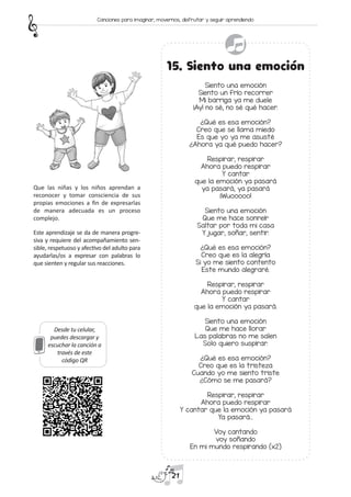 Desde tu celular,
puedes descargar y
escuchar la canción a
través de este
código QR
15. Siento una emoción
Siento una emoción
Siento un frío recorrer
Mi barriga ya me duele
¡Ay! no sé, no sé qué hacer.
¿Qué es esa emoción?
Creo que se llama miedo
Es que yo ya me asusté
¿Ahora ya qué puedo hacer?
Respirar, respirar
Ahora puedo respirar
Y cantar
que la emoción ya pasará
ya pasará, ya pasará
¡Wuooooo!
Siento una emoción
Que me hace sonreír
Saltar por toda mi casa
Y jugar, soñar, sentir.
¿Qué es esa emoción?
Creo que es la alegría
Si yo me siento contento
Este mundo alegraré.
Respirar, respirar
Ahora puedo respirar
Y cantar
que la emoción ya pasará.
Siento una emoción
Que me hace llorar
Las palabras no me salen
Solo quiero suspirar.
¿Qué es esa emoción?
Creo que es la tristeza
Cuando yo me siento triste
¿Cómo se me pasará?
Respirar, respirar
Ahora puedo respirar
Y cantar que la emoción ya pasará
Ya pasará…
Voy cantando
voy soñando
En mi mundo respirando (x2)
Que las niñas y los niños aprendan a
reconocer y tomar consciencia de sus
propias emociones a fin de expresarlas
de manera adecuada es un proceso
complejo.
Este aprendizaje se da de manera progre-
siva y requiere del acompañamiento sen-
sible, respetuoso y afectivo del adulto para
ayudarlas/os a expresar con palabras lo
que sienten y regular sus reacciones.
21
Canciones para imaginar, movernos, disfrutar y seguir aprendiendo
 