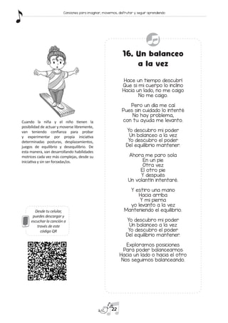 Desde tu celular,
puedes descargar y
escuchar la canción a
través de este
código QR
16. Un balanceo
a la vez
Hace un tiempo descubrí
Que si mi cuerpo lo inclino
Hacia un lado, no me caigo
No me caigo.
Pero un día me caí
Pues sin cuidado lo intenté
No hay problema,
con tu ayuda me levanto.
Yo descubro mi poder
Un balanceo a la vez
Yo descubro el poder
Del equilibrio mantener.
Ahora me paro sola
En un pie
Otra vez
El otro pie
Y después
Un volantín intentaré.
Y estiro una mano
Hacia arriba
Y mi pierna
yo levanto a la vez
Manteniendo el equilibrio.
Yo descubro mi poder
Un balanceo a la vez
Yo descubro el poder
Del equilibrio mantener.
Exploramos posiciones
Para poder balancearnos
Hacia un lado o hacia el otro
Nos seguimos balanceando.
Cuando la niña y el niño tienen la
posibilidad de actuar y moverse libremente,
van teniendo confianza para probar
y experimentar por propia iniciativa
determinadas posturas, desplazamientos,
juegos de equilibrio y desequilibrio. De
esta manera, van desarrollando habilidades
motrices cada vez más complejas, desde su
iniciativa y sin ser forzadas/os.
22
Canciones para imaginar, movernos, disfrutar y seguir aprendiendo
 