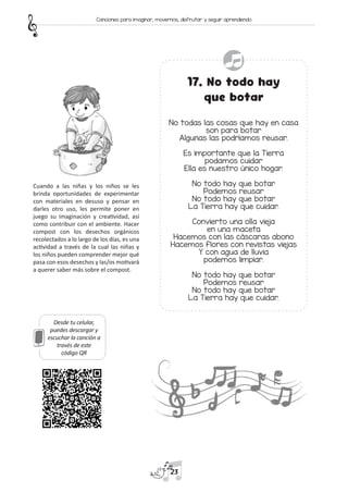 Desde tu celular,
puedes descargar y
escuchar la canción a
través de este
código QR
17. No todo hay
que botar
No todas las cosas que hay en casa
son para botar
Algunas las podríamos reusar.
Es importante que la Tierra
podamos cuidar
Ella es nuestro único hogar.
No todo hay que botar
Podemos reusar
No todo hay que botar
La Tierra hay que cuidar.
Convierto una olla vieja
en una maceta
Hacemos con las cáscaras abono
Hacemos flores con revistas viejas
Y con agua de lluvia
podemos limpiar.
No todo hay que botar
Podemos reusar
No todo hay que botar
La Tierra hay que cuidar.
Cuando a las niñas y los niños se les
brinda oportunidades de experimentar
con materiales en desuso y pensar en
darles otro uso, les permite poner en
juego su imaginación y creatividad, así
como contribuir con el ambiente. Hacer
compost con los desechos orgánicos
recolectados a lo largo de los días, es una
actividad a través de la cual las niñas y
los niños pueden comprender mejor qué
pasa con esos desechos y las/os motivará
a querer saber más sobre el compost.
23
Canciones para imaginar, movernos, disfrutar y seguir aprendiendo
 