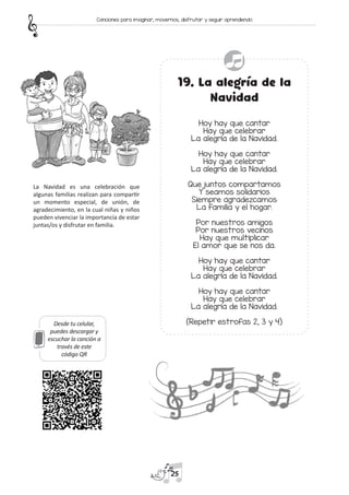 Desde tu celular,
puedes descargar y
escuchar la canción a
través de este
código QR
19. La alegría de la
Navidad
Hoy hay que cantar
Hay que celebrar
La alegría de la Navidad.
Hoy hay que cantar
Hay que celebrar
La alegría de la Navidad.
Que juntos compartamos
Y seamos solidarios
Siempre agradezcamos
La familia y el hogar.
Por nuestros amigos
Por nuestros vecinos
Hay que multiplicar
El amor que se nos da.
Hoy hay que cantar
Hay que celebrar
La alegría de la Navidad.
Hoy hay que cantar
Hay que celebrar
La alegría de la Navidad.
(Repetir estrofas 2, 3 y 4)
La Navidad es una celebración que
algunas familias realizan para compartir
un momento especial, de unión, de
agradecimiento, en la cual niñas y niños
pueden vivenciar la importancia de estar
juntas/os y disfrutar en familia.
25
Canciones para imaginar, movernos, disfrutar y seguir aprendiendo
 
