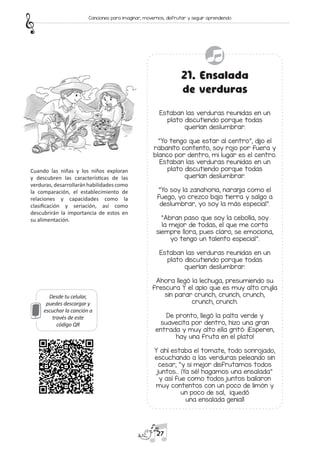 Desde tu celular,
puedes descargar y
escuchar la canción a
través de este
código QR
21. Ensalada
de verduras
Estaban las verduras reunidas en un
plato discutiendo porque todas
querían deslumbrar.
“Yo tengo que estar al centro”, dijo el
rabanito contento, soy rojo por fuera y
blanco por dentro, mi lugar es el centro.
Estaban las verduras reunidas en un
plato discutiendo porque todas
querían deslumbrar.
“Yo soy la zanahoria, naranja como el
fuego, yo crezco bajo tierra y salgo a
deslumbrar, yo soy la más especial”.
“Abran paso que soy la cebolla, soy
la mejor de todas, el que me corta
siempre llora, pues claro, se emociona,
yo tengo un talento especial”.
Estaban las verduras reunidas en un
plato discutiendo porque todas
querían deslumbrar.
Ahora llegó la lechuga, presumiendo su
frescura Y el apio que es muy alto crujía
sin parar crunch, crunch, crunch,
crunch, crunch.
De pronto, llegó la palta verde y
suavecita por dentro, hizo una gran
entrada y muy alto ella gritó: ¡Esperen,
hay una fruta en el plato!
Y ahí estaba el tomate, todo sonrojado,
escuchando a las verduras peleando sin
cesar, “y si mejor disfrutamos todos
juntos… ¡Ya sé! hagamos una ensalada”
y así fue como todos juntos bailaron
muy contentos con un poco de limón y
un poco de sal, ¡quedó
una ensalada genial!
Cuando las niñas y los niños exploran
y descubren las características de las
verduras,desarrollaránhabilidadescomo
la comparación, el establecimiento de
relaciones y capacidades como la
clasificación y seriación, así como
descubrirán la importancia de estos en
su alimentación.
27
Canciones para imaginar, movernos, disfrutar y seguir aprendiendo
 