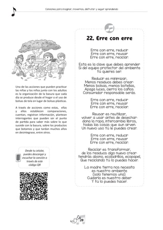Desde tu celular,
puedes descargar y
escuchar la canción a
través de este
código QR
22. Erre con erre
Erre con erre, reducir
Erre con erre, reusar
Erre con erre, reciclar.
Esta es la clave que debes aprender
Si del equipo protector del ambiente
tú quieres ser.
Reducir es minimizar,
Menos residuos debes crear:
Menos bolsas, menos botellas,
Apaga luces, cierra los caños.
Consumidor responsable serás.
Erre con erre, reducir
Erre con erre, reusar
Erre con erre, reciclar.
Reusar es reutilizar,
volver a usar antes de desechar:
dona la ropa, intercambia libros,
todas las cosas que aun sirven.
Un nuevo uso tú le puedes crear.
Erre con erre, reducir
Erre con erre, reusar
Erre con erre, reciclar.
Reciclar es transformar,
de los residuos algo nuevo crear:
tendrás abono, ecoladrillos, ecopapel,
Que reciclando tú lo puedes hacer.
La madre tierra nos necesita
es nuestro ambiente
(solo tenemos una).
Cuidarla es nuestro deber
Y tú lo puedes hacer.
Una de las acciones que pueden practicar
las niñas y los niños junto con los adultos
es la organización de la basura que cada
día se produce desde el hogar o el uso de
bolsas de tela en lugar de bolsas plásticas.
A través de acciones como estas, ellas
y ellos establecen comparaciones,
cuentan, registran información, plantean
interrogantes que pueden ser el punto
de partida para saber más sobre lo que
sucede con la basura, sobre los productos
que botamos y que tardan muchos años
en desintegrase, entre otros.
28
Canciones para imaginar, movernos, disfrutar y seguir aprendiendo
 