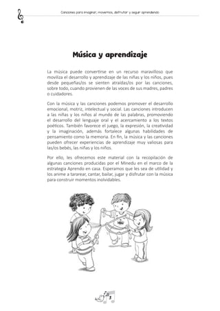 Música y aprendizaje
La música puede convertirse en un recurso maravilloso que
moviliza el desarrollo y aprendizaje de las niñas y los niños, pues
desde pequeñas/os se sienten atraídas/os por las canciones,
sobre todo, cuando provienen de las voces de sus madres, padres
o cuidadores.
Con la música y las canciones podemos promover el desarrollo
emocional, motriz, intelectual y social. Las canciones introducen
a las niñas y los niños al mundo de las palabras, promoviendo
el desarrollo del lenguaje oral y el acercamiento a los textos
poéticos. También favorece el juego, la expresión, la creatividad
y la imaginación, además fortalece algunas habilidades de
pensamiento como la memoria. En fin, la música y las canciones
pueden ofrecer experiencias de aprendizaje muy valiosas para
las/os bebés, las niñas y los niños.
Por ello, les ofrecemos este material con la recopilación de
algunas canciones producidas por el Minedu en el marco de la
estrategia Aprendo en casa. Esperamos que les sea de utilidad y
los anime a tararear, cantar, bailar, jugar y disfrutar con la música
para construir momentos inolvidables.
3
Canciones para imaginar, movernos, disfrutar y seguir aprendiendo
 