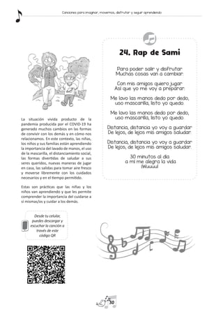 Desde tu celular,
puedes descargar y
escuchar la canción a
través de este
código QR
24. Rap de Sami
Para poder salir y disfrutar
Muchas cosas van a cambiar.
Con mis amigos quiero jugar
Así que yo me voy a preparar.
Me lavo las manos dedo por dedo,
uso mascarilla, listo yo quedo.
Me lavo las manos dedo por dedo,
uso mascarilla, listo yo quedo.
Distancia, distancia yo voy a guardar
De lejos, de lejos mis amigos saludar.
Distancia, distancia yo voy a guardar
De lejos, de lejos mis amigos saludar.
30 minutos al día
a mí me alegra la vida
¡Wuuuu!
La situación vivida producto de la
pandemia producida por el COVID-19 ha
generado muchos cambios en las formas
de convivir con los demás y en cómo nos
relacionamos. En este contexto, las niñas,
los niños y sus familias están aprendiendo
la importancia del lavado de manos, el uso
de la mascarilla, el distanciamiento social,
las formas divertidas de saludar a sus
seres queridos, nuevas maneras de jugar
en casa, las salidas para tomar aire fresco
y moverse libremente con los cuidados
necesarios y en el tiempo permitido.
Estas son prácticas que las niñas y los
niños van aprendiendo y que les permite
comprender la importancia del cuidarse a
sí mismas/os y cuidar a los demás.
30
Canciones para imaginar, movernos, disfrutar y seguir aprendiendo
 