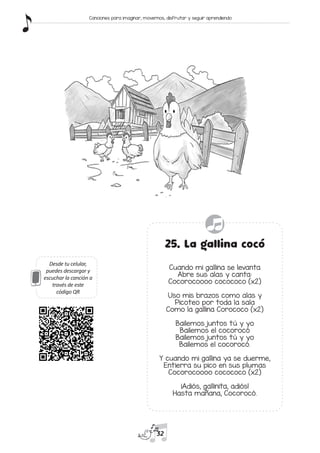 Desde tu celular,
puedes descargar y
escuchar la canción a
través de este
código QR
25. La gallina cocó
Cuando mi gallina se levanta
Abre sus alas y canta:
Cocorocoooo cocococo (x2)
Uso mis brazos como alas y
Picoteo por toda la sala
Como la gallina Corococo (x2)
Bailemos juntos tú y yo
Bailemos el cocorocó
Bailemos juntos tú y yo
Bailemos el cocorocó.
Y cuando mi gallina ya se duerme,
Entierra su pico en sus plumas
Cocorocoooo cocococo (x2)
¡Adiós, gallinita, adiós!
Hasta mañana, Cocorocó.
32
Canciones para imaginar, movernos, disfrutar y seguir aprendiendo
 