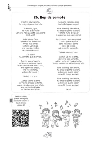 Desde tu celular,
puedes descargar y
escuchar la canción a
través de este
código QR
¡Hola! yo soy Camote,
tu amigo el perro buenote.
Te invito a jugar,
te invito a disfrutar
Con este rap que está sensacional
¡Wof, wof!
¡Hola! yo soy Denis
y levanto las manos así
Arriba más arriba
y ahora van abajo,
me toco las rodillas,
me muevo sin parar.
¿Te salió?
Ay, Camote, qué divertido…
Cuando yo me levanto,
estiro mis patas un tanto
Muevo mi colita de lado a lado,
me agarro las orejas,
me toco la nariz,
y ahora te toca a ti.
Sí sí sí, a ti, a ti...
Cuando yo me levanto,
estiro mis brazos un tanto,
muevo mi cabeza de lado a lado,
voy corriendo al baño,
los dientes yo me lavo,
me sueno mi nariz, achís,
¡estoy lista para seguir!
Este es el rap de Camote,
tu amigo el perro buenote,
y ahora invito a rapear
a una amiga que canta genial.
Co co co co… ¡esa soy yoooo!
Cuando yo me levanto,
abro mis alas y canto
co co co coooo,
así yo canto y encanto.
Y ahora me toca a mí…
Cuando yo me levanto,
abro mis ojos un tanto,
salto y salto por todo el patio
busco zanahorias saltando muy alto.
Este es el rap de Camote,
tu amigo el perro buenote,
y ahora yo quiero saber,
como tú te vas a mover.
Este es el rap de Camote,
tu amigo el perro buenote,
y ahora yo quiero saber,
como tú te vas a mover.
¡Wau!
26. Rap de camote
33
Canciones para imaginar, movernos, disfrutar y seguir aprendiendo
 