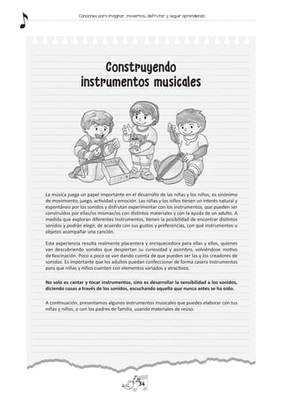 Construyendo
instrumentos musicales
La música juega un papel importante en el desarrollo de las niñas y los niños, es sinónimo
de movimiento, juego, actividad y emoción. Las niñas y los niños tienen un interés natural y
espontáneo por los sonidos y disfrutan experimentar con los instrumentos, que pueden ser
construidos por ellas/os mismas/os con distintos materiales y con la ayuda de un adulto. A
medida que exploran diferentes instrumentos, tienen la posibilidad de encontrar distintos
sonidos y podrán elegir, de acuerdo con sus gustos y preferencias, con qué instrumentos u
objetos acompañar una canción.
Esta experiencia resulta realmente placentera y enriquecedora para ellas y ellos, quienes
van descubriendo sonidos que despiertan su curiosidad y asombro, volviéndose motivo
de fascinación. Poco a poco se van dando cuenta de que pueden ser las y los creadores de
sonidos. Es importante que los adultos puedan confeccionar de forma casera instrumentos
para que niñas y niños cuenten con elementos variados y atractivos.
No solo es cantar y tocar instrumentos, sino es desarrollar la sensibilidad a los sonidos,
diciendo cosas a través de los sonidos, escuchando aquello que nunca antes se ha oído.
A continuación, presentamos algunos instrumentos musicales que puedes elaborar con tus
niñas y niños, o con los padres de familia, usando materiales de reúso.
34
Canciones para imaginar, movernos, disfrutar y seguir aprendiendo
 