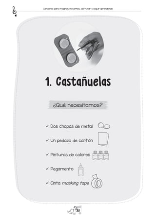 9
9 Dos chapas de metal
9
9 Un pedazo de cartón
9
9 Pinturas de colores
9
9 Pegamento
9
9 Cinta masking tape
1. Castañuelas
¿Qué necesitamos?
35
Canciones para imaginar, movernos, disfrutar y seguir aprendiendo
 