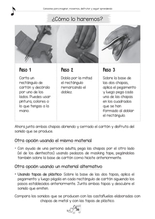 Paso 1
Corta un
rectángulo de
cartón y decóralo
por uno de los
lados. Puedes usar
pintura, colores o
lo que tengas a la
mano.
Paso 2
Dobla por la mitad
el rectángulo
remarcando el
doblez.
Paso 3
Sobre la base de
las dos chapas,
aplica el pegamento
y luego pega cada
una de las chapas
en los cuadrados
que se han
formado al doblar
el rectángulo.
Ahora junta ambas chapas abriendo y cerrado el cartón y disfruta del
sonido que se produce.
Otra opción usando el mismo material
*	 Con ayuda de una persona adulta, pega las chapas por el otro lado
(el de los dientecitos) usando pedazos de masking tape, pegándolas
también sobre la base de cartón como hiciste anteriormente.
Otra opción usando un material alternativo
*	 Usando tapas de plástico: Sobre la base de las dos tapas, aplica el
pegamento y luego pégala en cada rectángulo de cartón siguiendo los
pasos establecidos anteriormente. Junta ambas tapas y descubre el
sonido que emiten.
¿Cómo lo haremos?
Compara los sonidos que se producen con las castañuelas elaboradas con
chapas de metal y con las tapas de plástico.
36
Canciones para imaginar, movernos, disfrutar y seguir aprendiendo
 