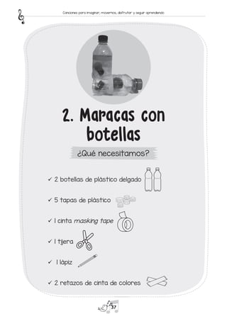 9
9 2 botellas de plástico delgado
9
9 5 tapas de plástico
9
9 1 cinta masking tape
9
9 1 tijera
9
9 1 lápiz
9
9 2 retazos de cinta de colores
2. Maracas con
botellas
¿Qué necesitamos?
37
Canciones para imaginar, movernos, disfrutar y seguir aprendiendo
 