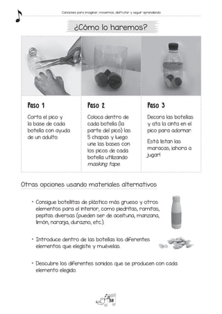 Paso 1
Corta el pico y
la base de cada
botella con ayuda
de un adulto.
Paso 2
Coloca dentro de
cada botella (la
parte del pico) las
5 chapas y luego
une las bases con
los picos de cada
botella utilizando
masking tape.
Paso 3
Decora las botellas
y ata la cinta en el
pico para adornar.
Está listan las
maracas, ¡ahora a
jugar!
Otras opciones usando materiales alternativos
*	 Consigue botellitas de plástico más grueso y otros
elementos para el interior, como piedritas, ramitas,
pepitas diversas (pueden ser de aceituna, manzana,
limón, naranja, durazno, etc.).
*	 Introduce dentro de las botellas los diferentes
elementos que elegiste y muévelas.
*	 Descubre los diferentes sonidos que se producen con cada
elemento elegido.
¿Cómo lo haremos?
38
Canciones para imaginar, movernos, disfrutar y seguir aprendiendo
 