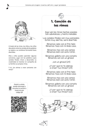 1. Canción de
las rimas
Aquí van las rimas hechas poesías
Son adivinanzas y hasta melodías.
Los sonidos finales son muy parecidos
Estén muy alertas, será divertido.
Rimemos cielo con el frío hielo
Rimemos taza con mi linda casa.
Rimemos risa con una caricia
Rimemos león con este ratón.
Rimemos galleta con una cometa
Rimemos sol con un girasol.
…con un girasol (x4)
¿Y por qué no te animas
a crear tus rimas? (x4)
Rimemos cielo con el frío hielo
Rimemos taza con mi linda casa.
Rimemos risa con una caricia
Rimemos león con este ratón.
Rimemos galleta con una cometa
Rimemos sol con un girasol.
¿Y por qué no te animas
a crear tus rimas? (x2)
A través de las rimas, las niñas y los niños
descubrencómolossonidosdelaspalabras
se repiten y se combinan formando frases
divertidas.
Ellas y ellos pueden aprender algunas
canciones, jugar con las palabras cuyos
sonidos finales riman y desarrollar su
creatividad al inventar en compañía de
su familia sus propias rimas.
Y tú, ¿te animas a crear canciones con
rimas?
Desde tu celular,
puedes descargar y
escuchar la canción a
través de este
código QR
4
Canciones para imaginar, movernos, disfrutar y seguir aprendiendo
 