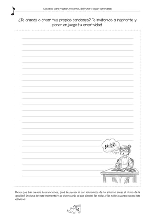 ¿Te animas a crear tus propias canciones? Te invitamos a inspirarte y
poner en juego tu creatividad.
Ahora que has creado tus canciones, ¿qué te parece si con elementos de tu entorno creas el ritmo de la
canción? Disfruta de este momento y así vivenciarás lo que sienten las niñas y los niños cuando hacen esta
actividad.
40
Canciones para imaginar, movernos, disfrutar y seguir aprendiendo
 