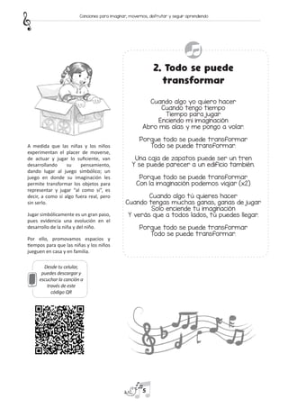 2. Todo se puede
transformar
Cuando algo yo quiero hacer
Cuando tengo tiempo
Tiempo para jugar
Enciendo mi imaginación
Abro mis alas y me pongo a volar.
Porque todo se puede transformar
Todo se puede transformar.
Una caja de zapatos puede ser un tren
Y se puede parecer a un edificio también.
Porque todo se puede transformar
Con la imaginación podemos viajar (x2)
Cuando algo tú quieres hacer
Cuando tengas muchas ganas, ganas de jugar
Solo enciende tu imaginación
Y verás que a todos lados, tú puedes llegar.
Porque todo se puede transformar
Todo se puede transformar.
Desde tu celular,
puedes descargar y
escuchar la canción a
través de este
código QR
A medida que las niñas y los niños
experimentan el placer de moverse,
de actuar y jugar lo suficiente, van
desarrollando su pensamiento,
dando lugar al juego simbólico; un
juego en donde su imaginación les
permite transformar los objetos para
representar y jugar “al como si”, es
decir, a como si algo fuera real, pero
sin serlo.
Jugar simbólicamente es un gran paso,
pues evidencia una evolución en el
desarrollo de la niña y del niño.
Por ello, promovamos espacios y
tiempos para que las niñas y los niños
jueguen en casa y en familia.
5
Canciones para imaginar, movernos, disfrutar y seguir aprendiendo
 