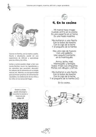 Desde tu celular,
puedes descargar y
escuchar la canción a
través de este
código QR
4. En la cocina
Mi mamá hace magia
Cuando entra en la cocina
Es una experta en el tema
Es una hada madrina.
Me invitaron a una fiesta
Con la bolsa de kiwicha
Con la caja de la leche
Y el paquete de la harina.
Hay una caja de huevos
Con una gallinita
Una vaquita contenta
en la mantequilla.
Arroz, leche, miel,
Mantequilla y lentejas
Todos traen sus etiquetas
Pistas con dibujos y letras.
Me invitaron a una fiesta
Con la bolsa de kiwicha
Con la caja de la leche
Y el paquete de la harina (x2)
En la cocina…
Cocinar en familia, con la madre o padre,
tías/os o abuelas/os, puede ser una
experiencia de disfrute y aprendizaje
para las niñas y los niños.
Juntas y juntos pueden elegir y leer una
receta familiar, reunir los ingredientes y
los utensilios que necesiten, descubrir
los sabores de los alimentos en su estado
natural, etc. Además, es una oportunidad
para promover prácticas de alimentación
saludable y la colaboración de las niñas y
los niños en las tareas del hogar.
7
Canciones para imaginar, movernos, disfrutar y seguir aprendiendo
 
