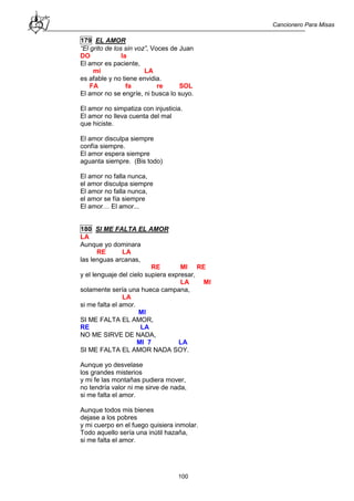 Cancionero Para Misas
100
179 EL AMOR
“El grito de los sin voz”, Voces de Juan
DO la
El amor es paciente,
mi LA
es afable y no tiene envidia.
FA fa re SOL
El amor no se engríe, ni busca lo suyo.
El amor no simpatiza con injusticia.
El amor no lleva cuenta del mal
que hiciste.
El amor disculpa siempre
confía siempre.
El amor espera siempre
aguanta siempre. (Bis todo)
El amor no falla nunca,
el amor disculpa siempre
El amor no falla nunca,
el amor se fía siempre
El amor… El amor...
180 SI ME FALTA EL AMOR
LA
Aunque yo dominara
RE LA
las lenguas arcanas,
RE MI RE
y el lenguaje del cielo supiera expresar,
LA MI
solamente sería una hueca campana,
LA
si me falta el amor.
MI
SI ME FALTA EL AMOR,
RE LA
NO ME SIRVE DE NADA,
MI 7 LA
SI ME FALTA EL AMOR NADA SOY.
Aunque yo desvelase
los grandes misterios
y mi fe las montañas pudiera mover,
no tendría valor ni me sirve de nada,
si me falta el amor.
Aunque todos mis bienes
dejase a los pobres
y mi cuerpo en el fuego quisiera inmolar.
Todo aquello sería una inútil hazaña,
si me falta el amor.
 